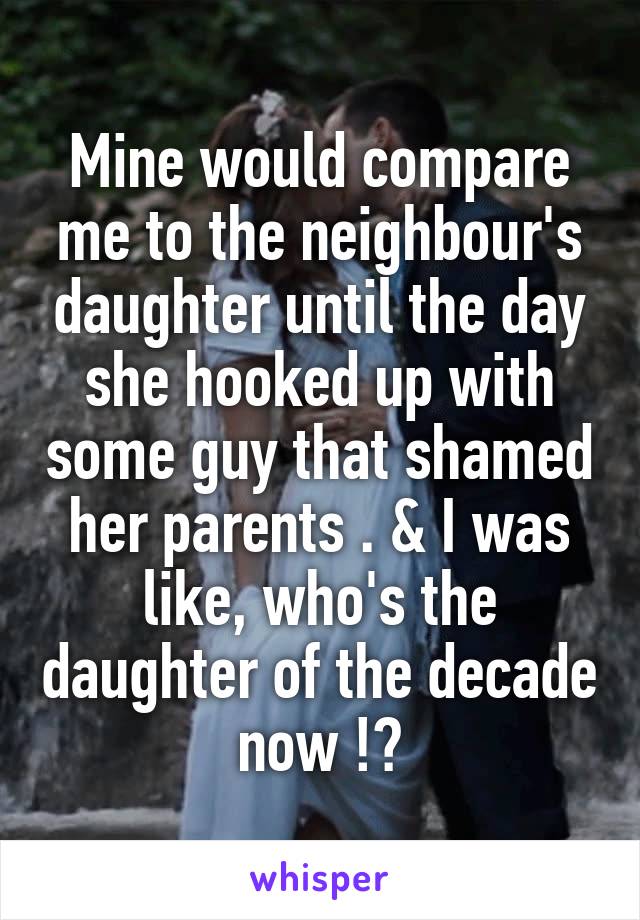 Mine would compare me to the neighbour's daughter until the day she hooked up with some guy that shamed her parents . & I was like, who's the daughter of the decade now !?