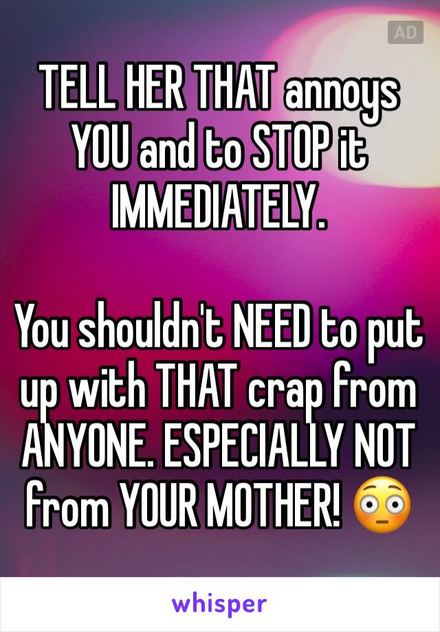 TELL HER THAT annoys YOU and to STOP it IMMEDIATELY.

You shouldn't NEED to put up with THAT crap from ANYONE. ESPECIALLY NOT from YOUR MOTHER! 😳