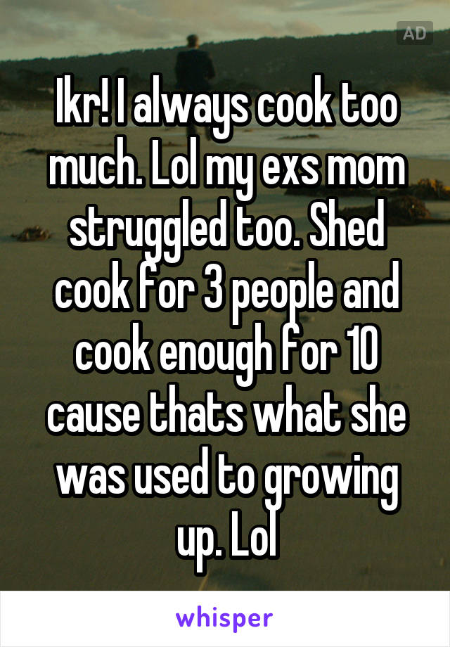 Ikr! I always cook too much. Lol my exs mom struggled too. Shed cook for 3 people and cook enough for 10 cause thats what she was used to growing up. Lol