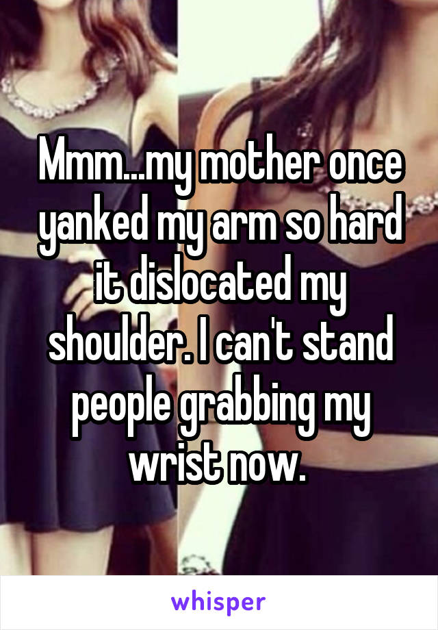 Mmm...my mother once yanked my arm so hard it dislocated my shoulder. I can't stand people grabbing my wrist now. 