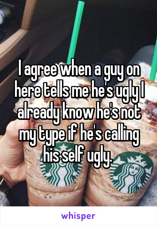 I agree when a guy on here tells me he's ugly I already know he's not my type if he's calling his self ugly. 