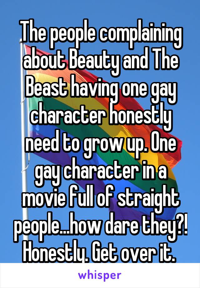 The people complaining about Beauty and The Beast having one gay character honestly need to grow up. One gay character in a movie full of straight people...how dare they?! Honestly. Get over it. 