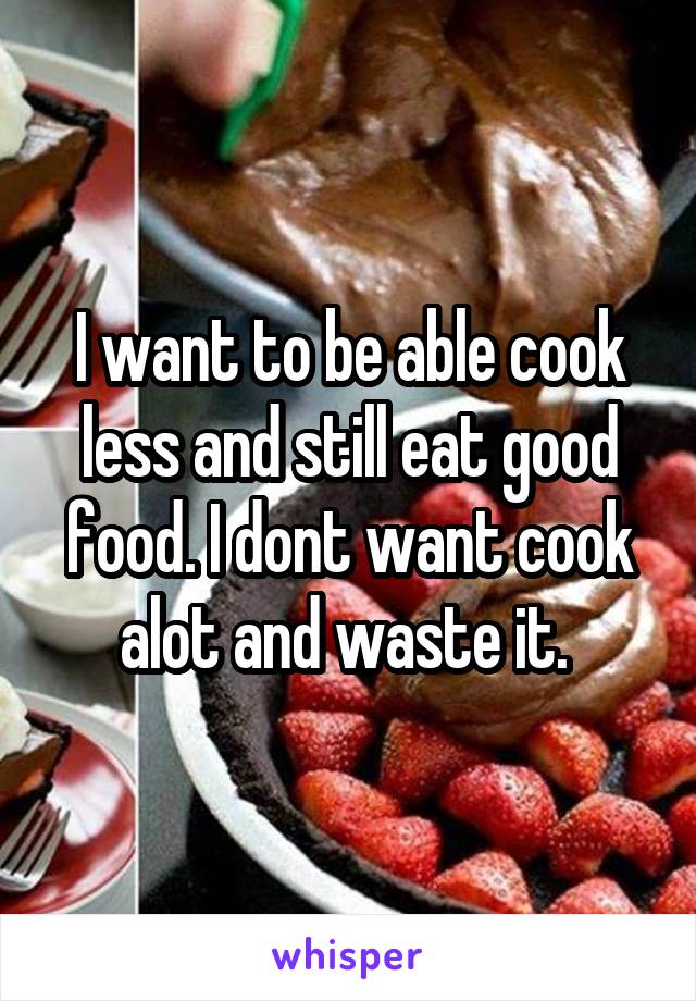 I want to be able cook less and still eat good food. I dont want cook alot and waste it. 