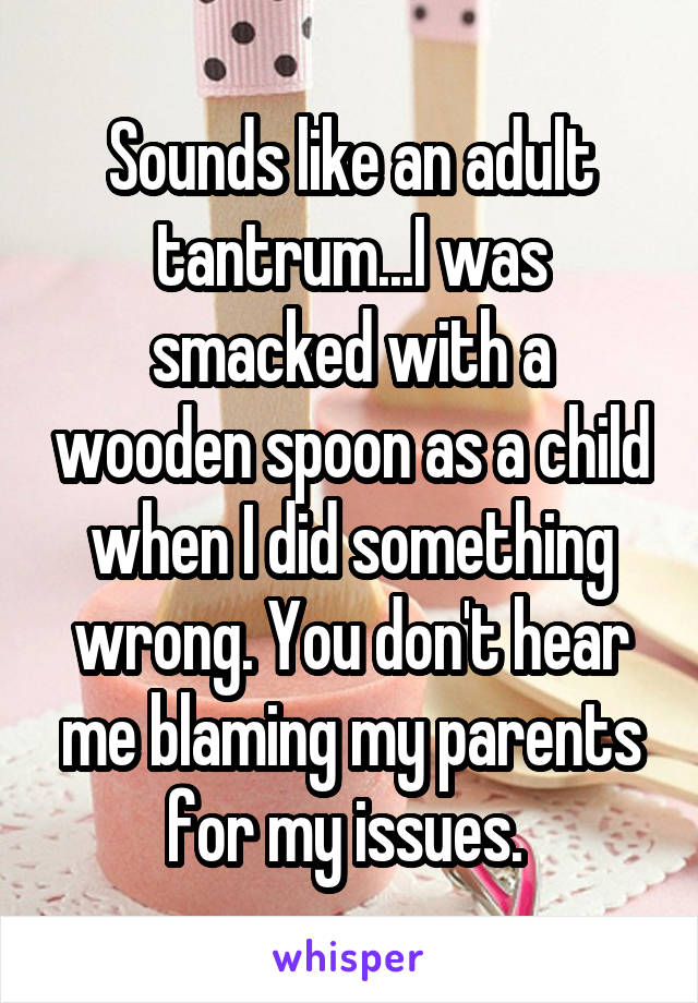 Sounds like an adult tantrum...I was smacked with a wooden spoon as a child when I did something wrong. You don't hear me blaming my parents for my issues. 