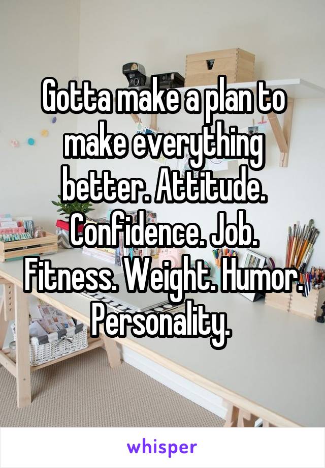 Gotta make a plan to make everything better. Attitude. Confidence. Job. Fitness. Weight. Humor. Personality. 
