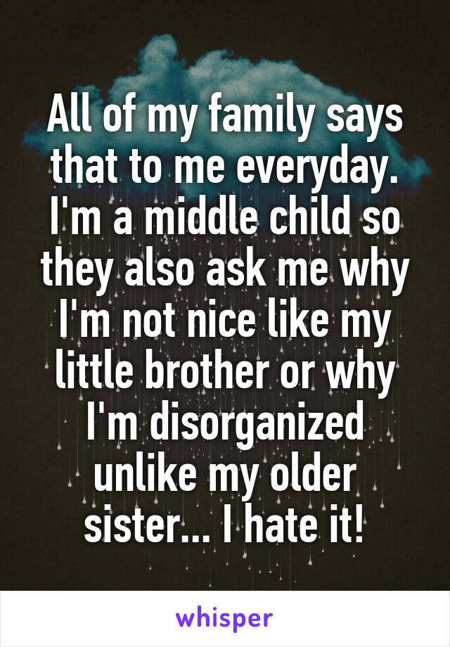 All of my family says that to me everyday. I'm a middle child so they also ask me why I'm not nice like my little brother or why I'm disorganized unlike my older sister... I hate it!