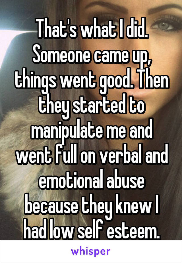 That's what I did. Someone came up, things went good. Then they started to manipulate me and went full on verbal and emotional abuse because they knew I had low self esteem.