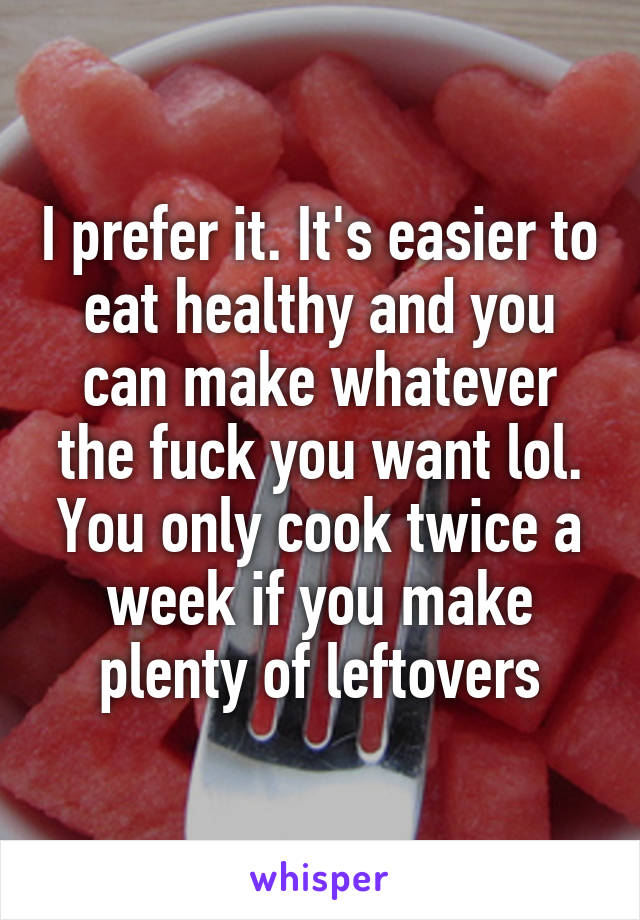 I prefer it. It's easier to eat healthy and you can make whatever the fuck you want lol. You only cook twice a week if you make plenty of leftovers