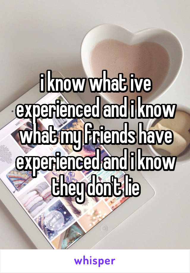 i know what ive experienced and i know what my friends have experienced and i know they don't lie