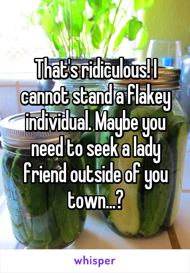 That's ridiculous! I cannot stand a flakey individual. Maybe you need to seek a lady friend outside of you town...?