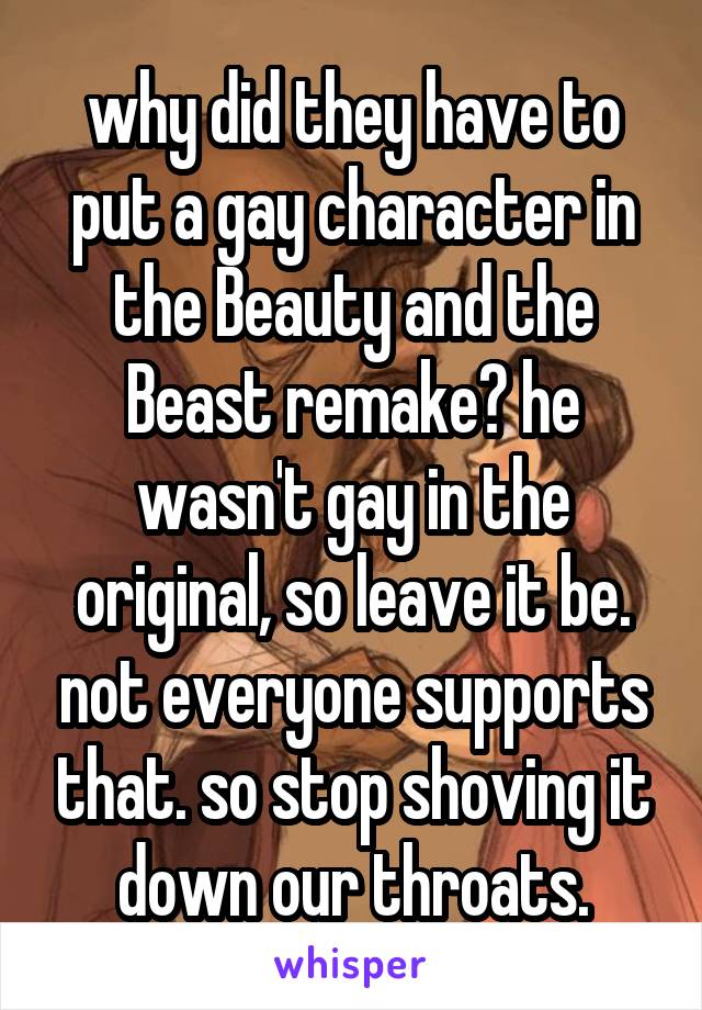 why did they have to put a gay character in the Beauty and the Beast remake? he wasn't gay in the original, so leave it be. not everyone supports that. so stop shoving it down our throats.