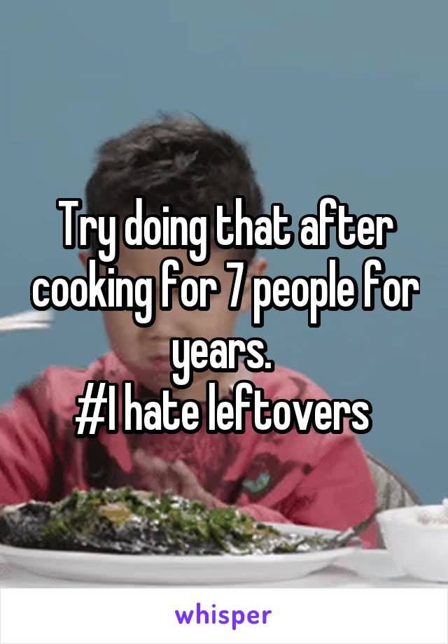 Try doing that after cooking for 7 people for years. 
#I hate leftovers 