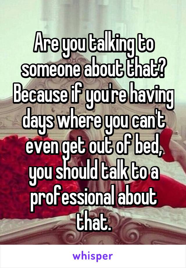 Are you talking to someone about that? Because if you're having days where you can't even get out of bed, you should talk to a professional about that.