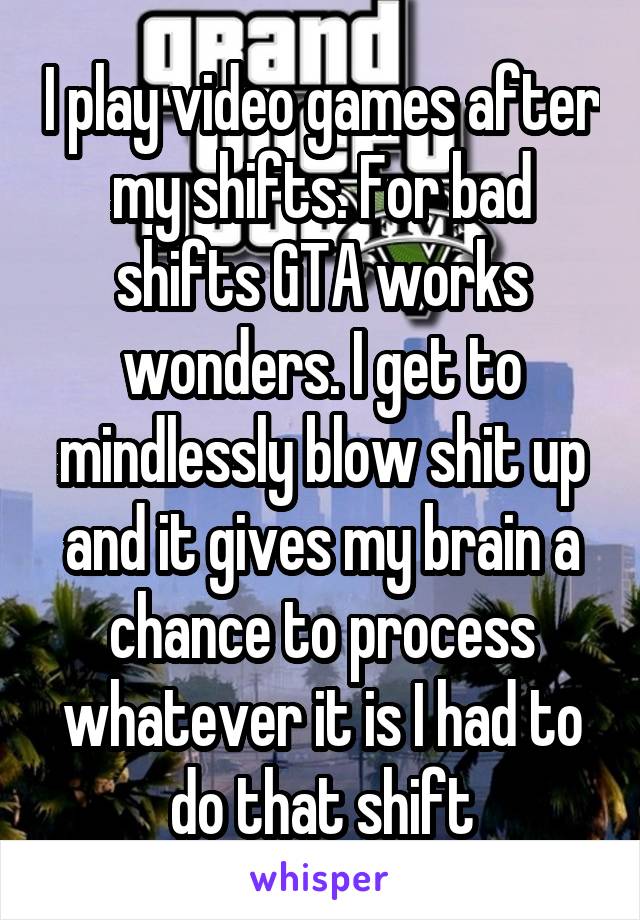 I play video games after my shifts. For bad shifts GTA works wonders. I get to mindlessly blow shit up and it gives my brain a chance to process whatever it is I had to do that shift