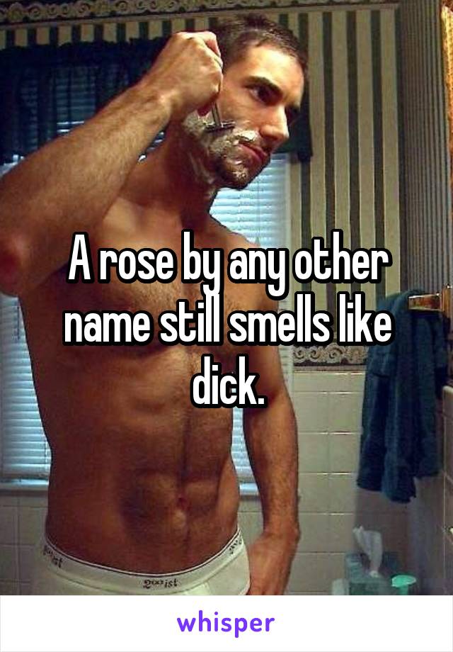 A rose by any other name still smells like dick.