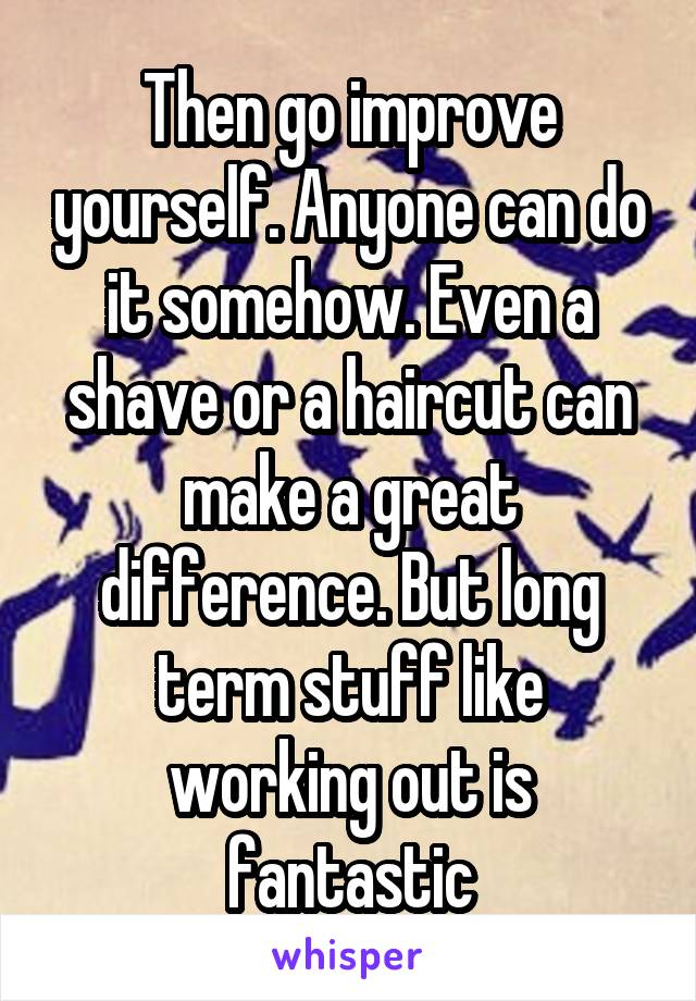 Then go improve yourself. Anyone can do it somehow. Even a shave or a haircut can make a great difference. But long term stuff like working out is fantastic