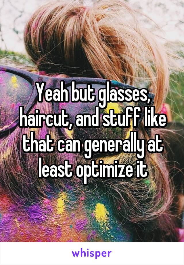 Yeah but glasses, haircut, and stuff like that can generally at least optimize it