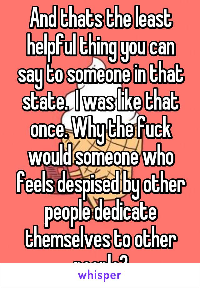 And thats the least helpful thing you can say to someone in that state.  I was like that once. Why the fuck would someone who feels despised by other people dedicate themselves to other people?