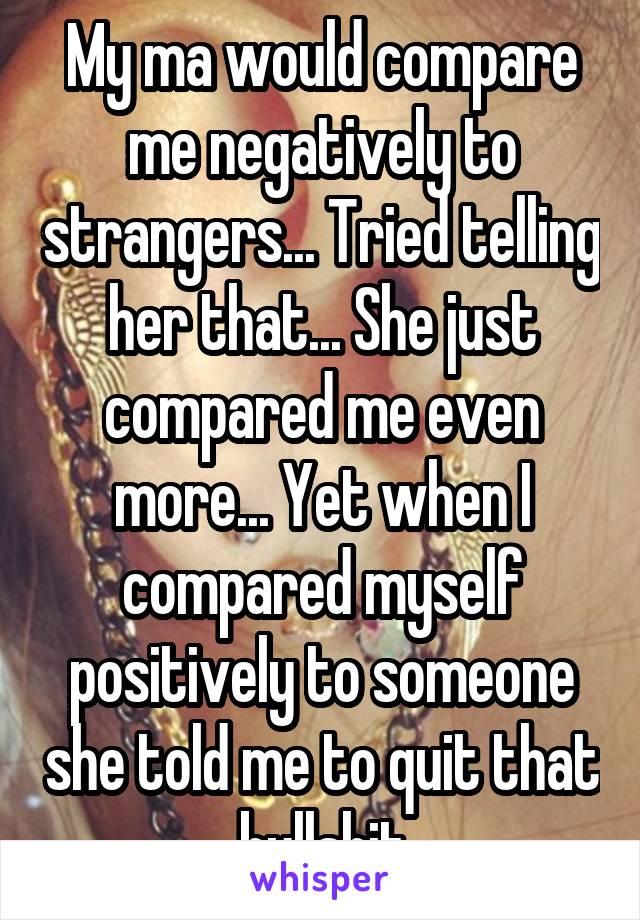 My ma would compare me negatively to strangers... Tried telling her that... She just compared me even more... Yet when I compared myself positively to someone she told me to quit that bullshit