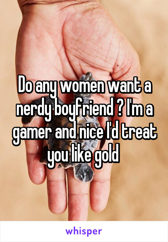 Do any women want a nerdy boyfriend ? I'm a gamer and nice I'd treat you like gold 