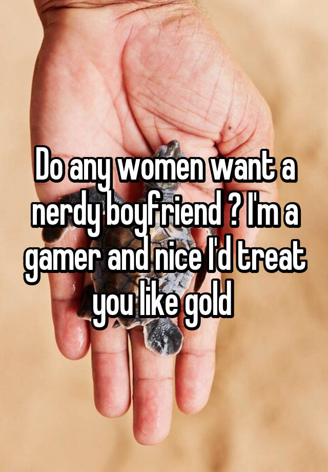 Do any women want a nerdy boyfriend ? I'm a gamer and nice I'd treat you like gold 