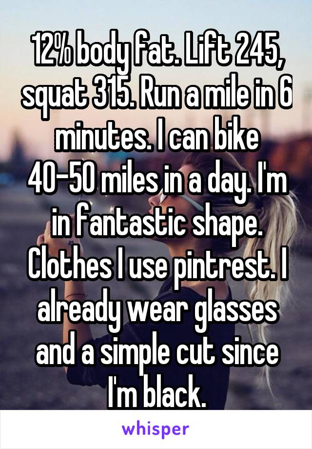 12% body fat. Lift 245, squat 315. Run a mile in 6 minutes. I can bike 40-50 miles in a day. I'm in fantastic shape. Clothes I use pintrest. I already wear glasses and a simple cut since I'm black.