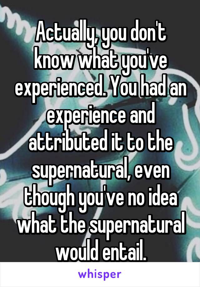 Actually, you don't know what you've experienced. You had an experience and attributed it to the supernatural, even though you've no idea what the supernatural would entail.