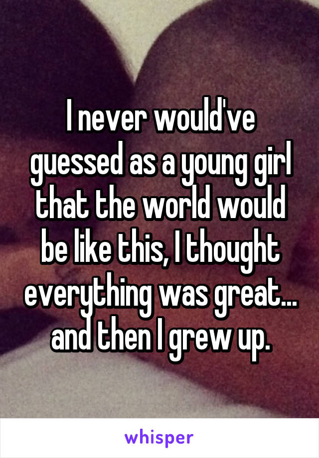 I never would've guessed as a young girl that the world would be like this, I thought everything was great... and then I grew up.