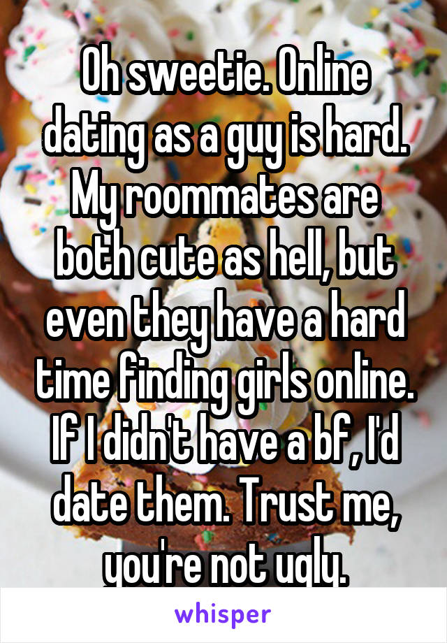 Oh sweetie. Online dating as a guy is hard. My roommates are both cute as hell, but even they have a hard time finding girls online. If I didn't have a bf, I'd date them. Trust me, you're not ugly.