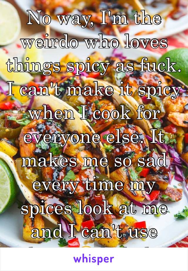 No way, I'm the weirdo who loves things spicy as fuck. I can't make it spicy when I cook for everyone else. It makes me so sad every time my spices look at me and I can't use them. 😭 hahaha