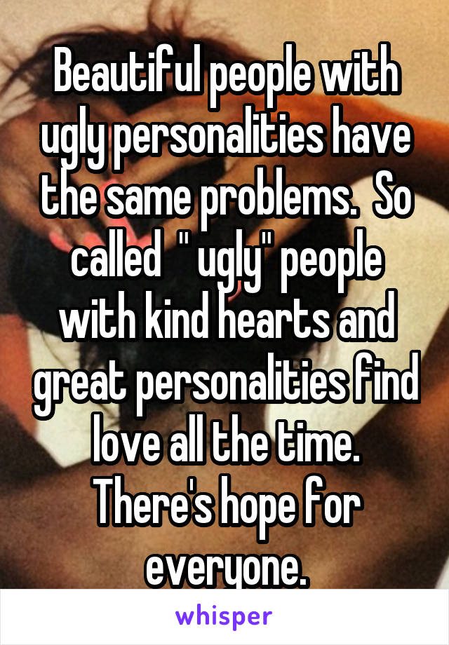 Beautiful people with ugly personalities have the same problems.  So called  " ugly" people with kind hearts and great personalities find love all the time. There's hope for everyone.