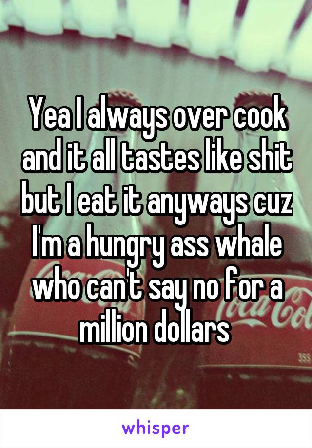Yea I always over cook and it all tastes like shit but I eat it anyways cuz I'm a hungry ass whale who can't say no for a million dollars 