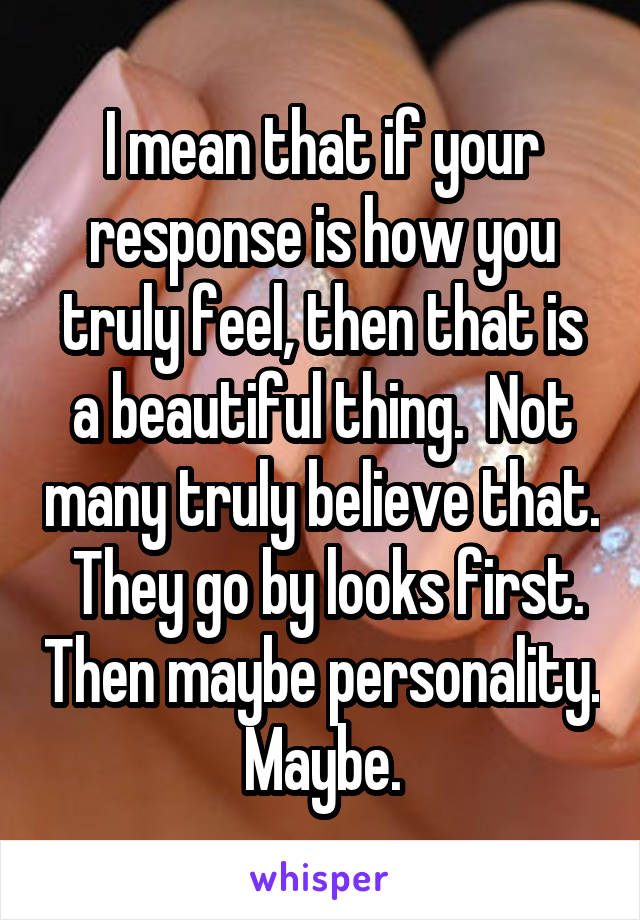 I mean that if your response is how you truly feel, then that is a beautiful thing.  Not many truly believe that.  They go by looks first. Then maybe personality.  Maybe. 