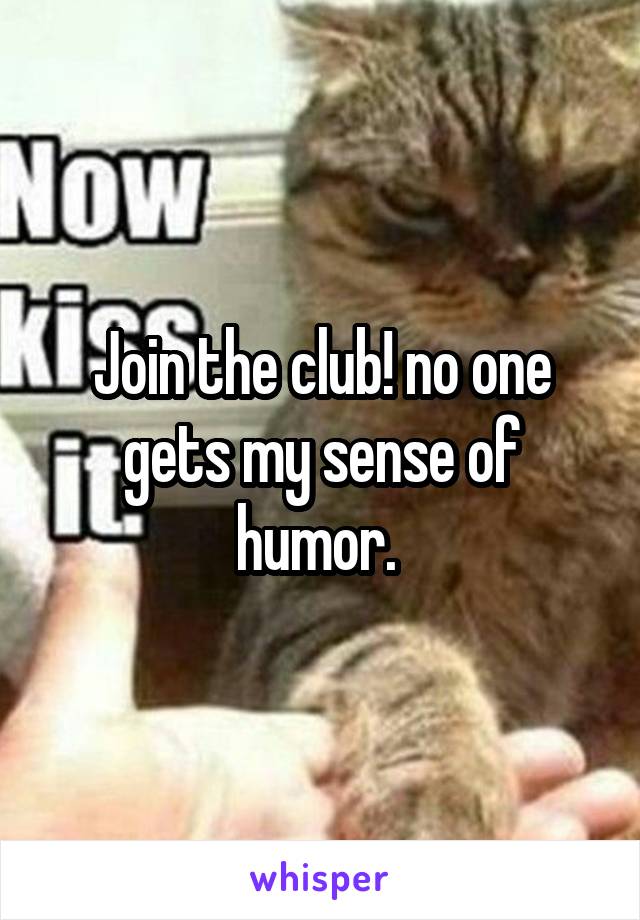 Join the club! no one gets my sense of humor. 