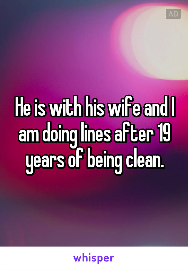 He is with his wife and I am doing lines after 19 years of being clean.