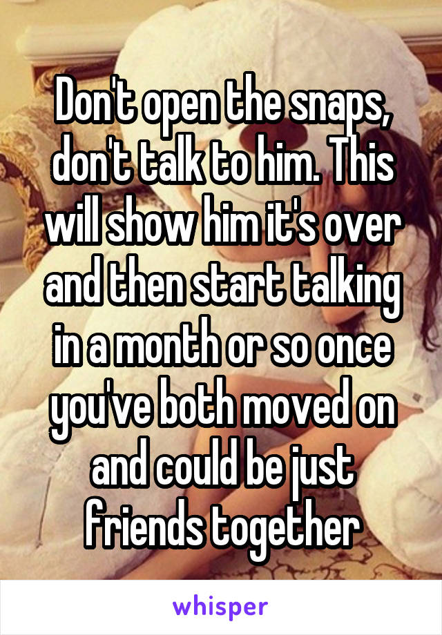 Don't open the snaps, don't talk to him. This will show him it's over and then start talking in a month or so once you've both moved on and could be just friends together