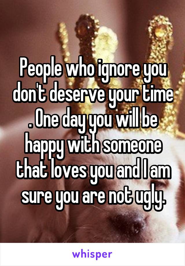 People who ignore you don't deserve your time . One day you will be happy with someone that loves you and I am sure you are not ugly.