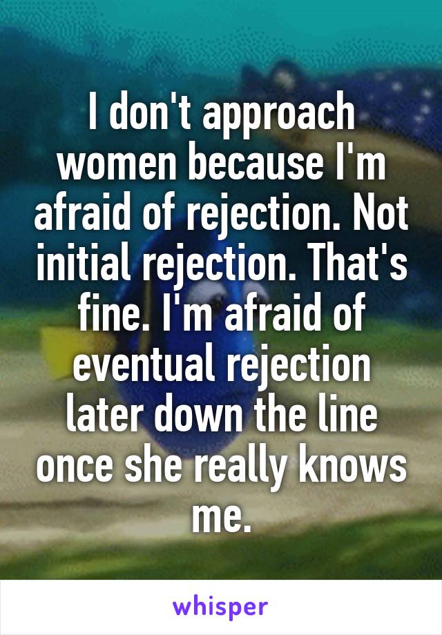 I don't approach women because I'm afraid of rejection. Not initial rejection. That's fine. I'm afraid of eventual rejection later down the line once she really knows me.