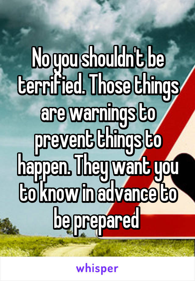 No you shouldn't be terrified. Those things are warnings to prevent things to happen. They want you to know in advance to be prepared 