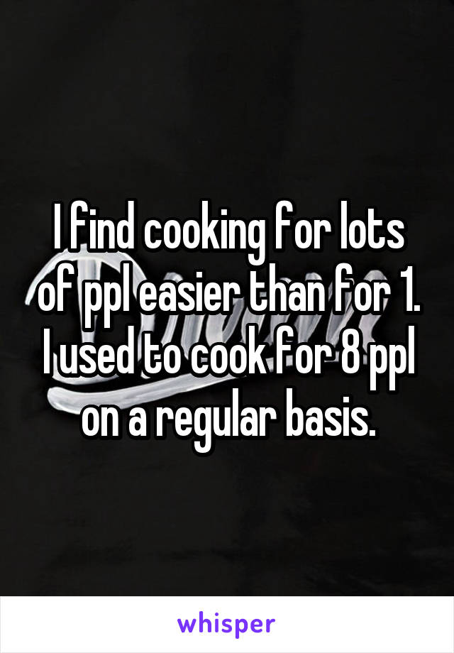 I find cooking for lots of ppl easier than for 1. I used to cook for 8 ppl on a regular basis.
