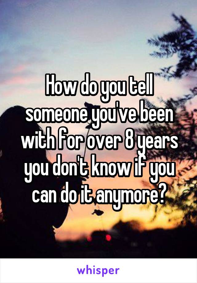 How do you tell someone you've been with for over 8 years you don't know if you can do it anymore?