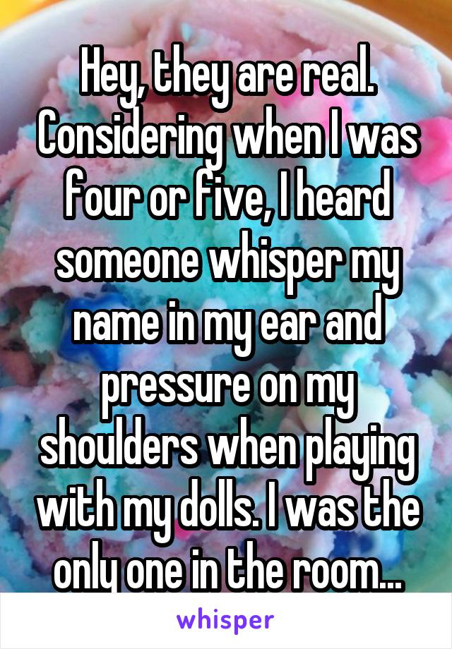 Hey, they are real. Considering when I was four or five, I heard someone whisper my name in my ear and pressure on my shoulders when playing with my dolls. I was the only one in the room...