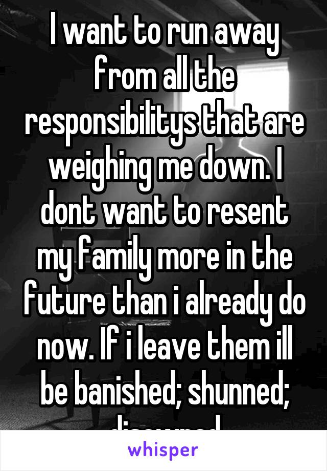 I want to run away from all the responsibilitys that are weighing me down. I dont want to resent my family more in the future than i already do now. If i leave them ill be banished; shunned; disowned