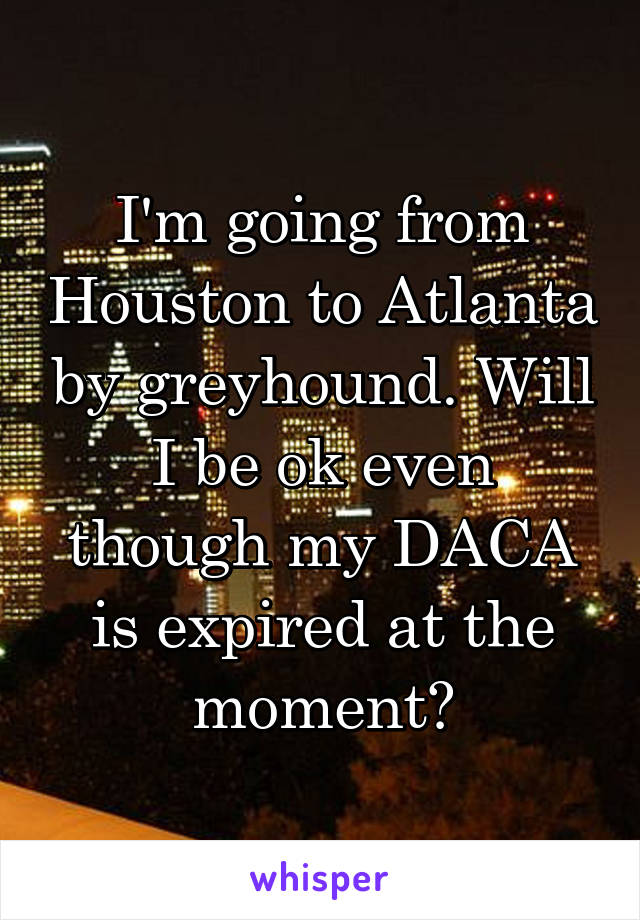 I'm going from Houston to Atlanta by greyhound. Will I be ok even though my DACA is expired at the moment?