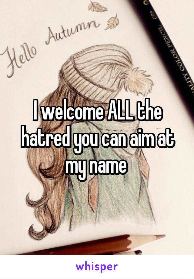 I welcome ALL the hatred you can aim at my name 