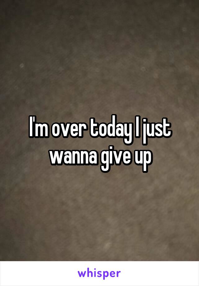 I'm over today I just wanna give up