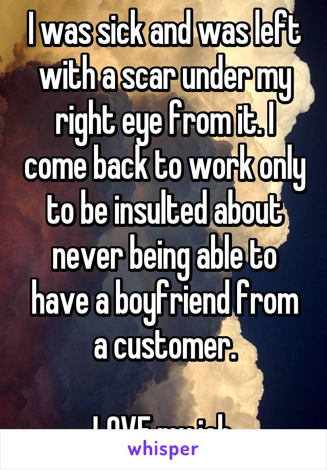 I was sick and was left with a scar under my right eye from it. I come back to work only to be insulted about never being able to have a boyfriend from a customer.

LOVE my job.