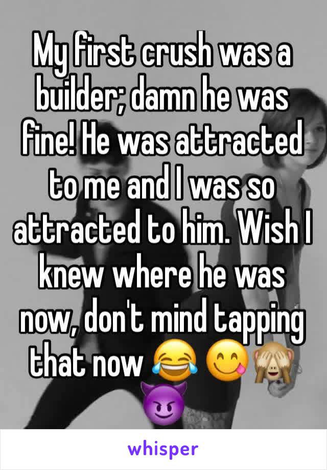 My first crush was a builder; damn he was fine! He was attracted to me and I was so attracted to him. Wish I knew where he was now, don't mind tapping that now 😂 😋🙈😈