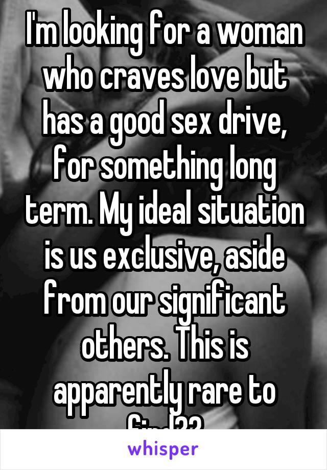 I'm looking for a woman who craves love but has a good sex drive, for something long term. My ideal situation is us exclusive, aside from our significant others. This is apparently rare to find??