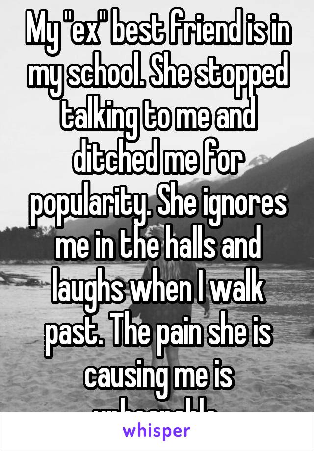 My "ex" best friend is in my school. She stopped talking to me and ditched me for popularity. She ignores me in the halls and laughs when I walk past. The pain she is causing me is unbearable.
